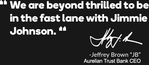 We are beyond thrilled to be in the fast lane with Jimmie Johnson. - Jeffery Brown "JB" Aurelian Trust Bank CEO